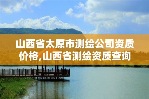 山西省太原市测绘公司资质价格,山西省测绘资质查询