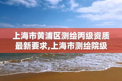 上海市黄浦区测绘丙级资质最新要求,上海市测绘院级别