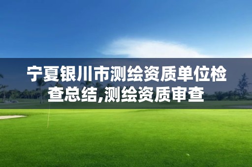 宁夏银川市测绘资质单位检查总结,测绘资质审查