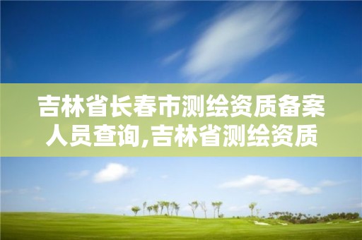 吉林省长春市测绘资质备案人员查询,吉林省测绘资质延期