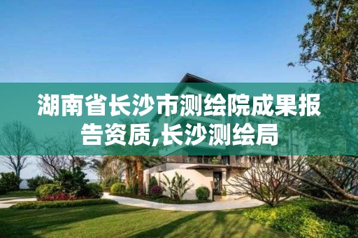 湖南省长沙市测绘院成果报告资质,长沙测绘局