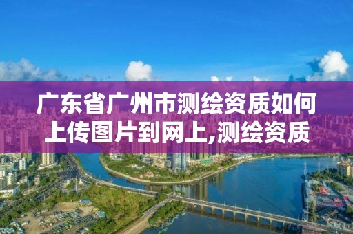 广东省广州市测绘资质如何上传图片到网上,测绘资质照片。