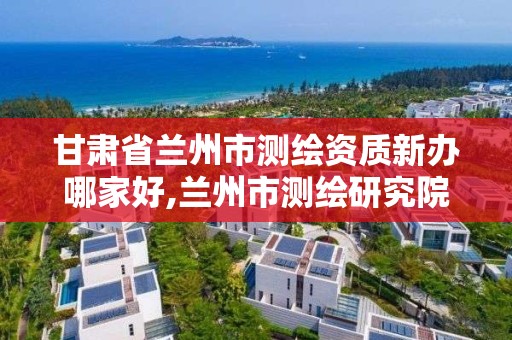 甘肃省兰州市测绘资质新办哪家好,兰州市测绘研究院改企了吗