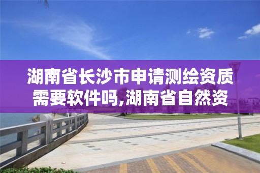 湖南省长沙市申请测绘资质需要软件吗,湖南省自然资源厅关于延长测绘资质证书有效期的公告