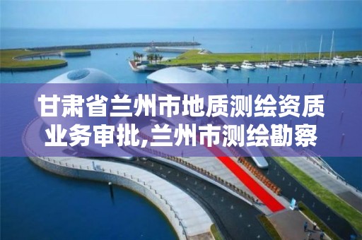 甘肃省兰州市地质测绘资质业务审批,兰州市测绘勘察研究院