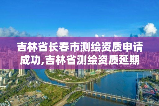 吉林省长春市测绘资质申请成功,吉林省测绘资质延期