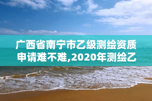 广西省南宁市乙级测绘资质申请难不难,2020年测绘乙级资质申报条件