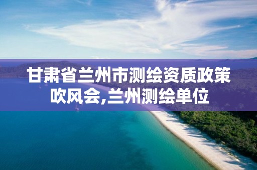 甘肃省兰州市测绘资质政策吹风会,兰州测绘单位