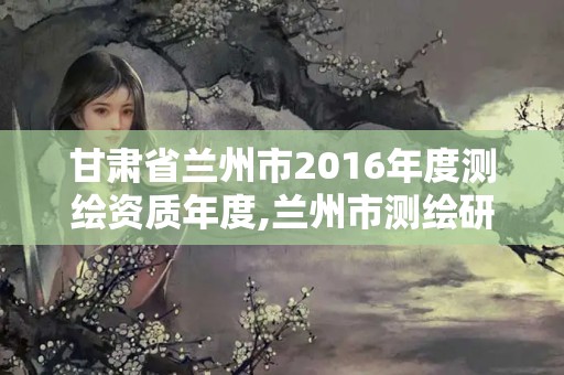 甘肃省兰州市2016年度测绘资质年度,兰州市测绘研究院改企了吗。