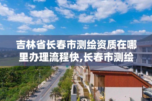 吉林省长春市测绘资质在哪里办理流程快,长春市测绘院属于什么单位。