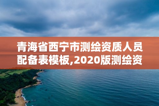 青海省西宁市测绘资质人员配备表模板,2020版测绘资质管理办法草案。