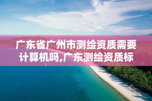 广东省广州市测绘资质需要计算机吗,广东测绘资质标准。