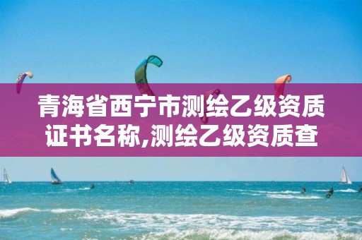 青海省西宁市测绘乙级资质证书名称,测绘乙级资质查询。