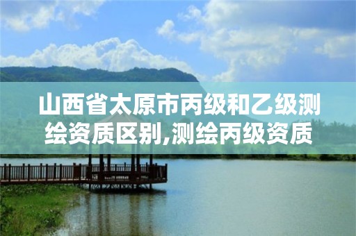 山西省太原市丙级和乙级测绘资质区别,测绘丙级资质办下来多少钱