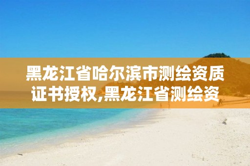 黑龙江省哈尔滨市测绘资质证书授权,黑龙江省测绘资质延期通知