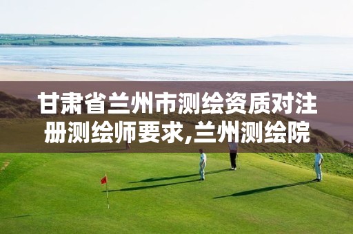 甘肃省兰州市测绘资质对注册测绘师要求,兰州测绘院全称