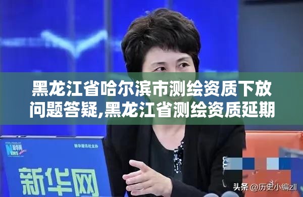 黑龙江省哈尔滨市测绘资质下放问题答疑,黑龙江省测绘资质延期通知