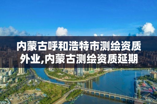 内蒙古呼和浩特市测绘资质外业,内蒙古测绘资质延期公告