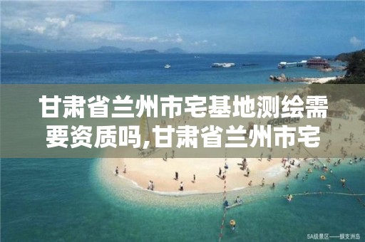 甘肃省兰州市宅基地测绘需要资质吗,甘肃省兰州市宅基地测绘需要资质吗现在。