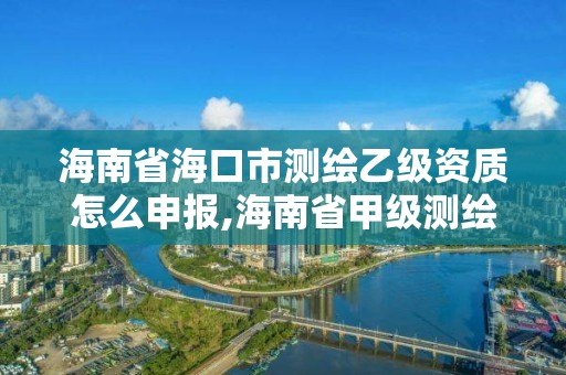 海南省海口市测绘乙级资质怎么申报,海南省甲级测绘单位