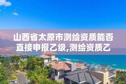 山西省太原市测绘资质能否直接申报乙级,测绘资质乙级申请需要什么条件。