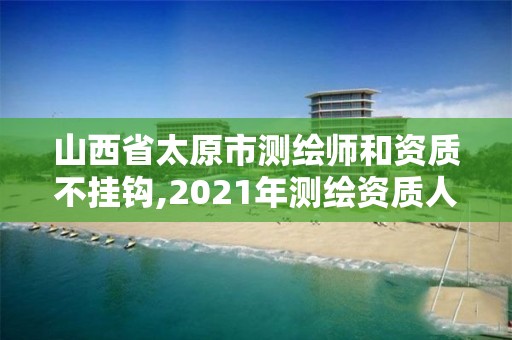 山西省太原市测绘师和资质不挂钩,2021年测绘资质人员要求。