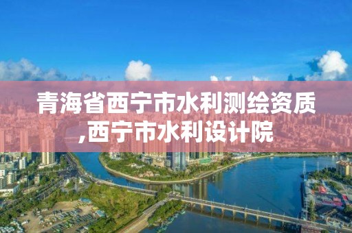 青海省西宁市水利测绘资质,西宁市水利设计院