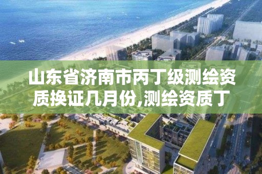 山东省济南市丙丁级测绘资质换证几月份,测绘资质丁级升丙级。