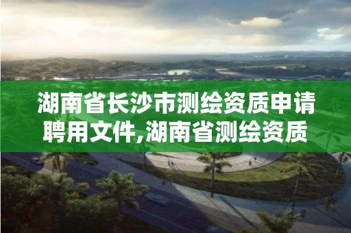 湖南省长沙市测绘资质申请聘用文件,湖南省测绘资质申请公示