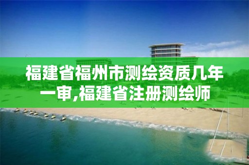 福建省福州市测绘资质几年一审,福建省注册测绘师