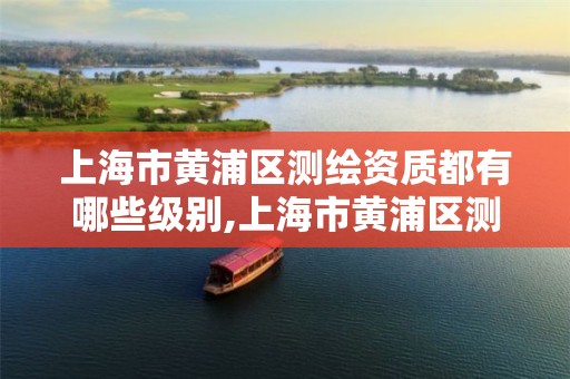 上海市黄浦区测绘资质都有哪些级别,上海市黄浦区测绘资质都有哪些级别的单位