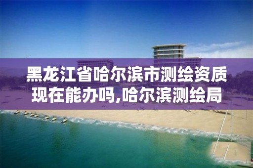 黑龙江省哈尔滨市测绘资质现在能办吗,哈尔滨测绘局位置