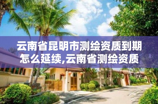 云南省昆明市测绘资质到期怎么延续,云南省测绘资质管理办法