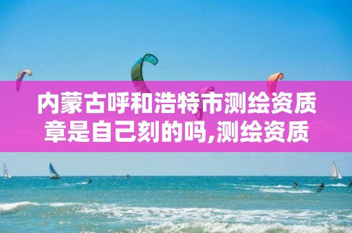 内蒙古呼和浩特市测绘资质章是自己刻的吗,测绘资质专用章样式。