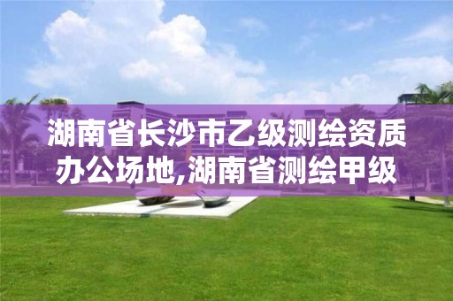 湖南省长沙市乙级测绘资质办公场地,湖南省测绘甲级资质单位