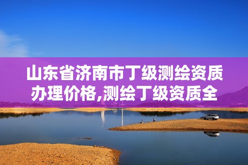 山东省济南市丁级测绘资质办理价格,测绘丁级资质全套申请文件