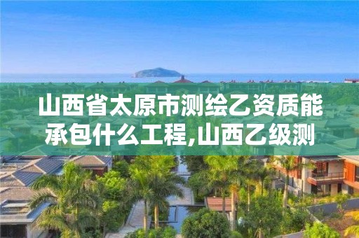 山西省太原市测绘乙资质能承包什么工程,山西乙级测绘资质单位。