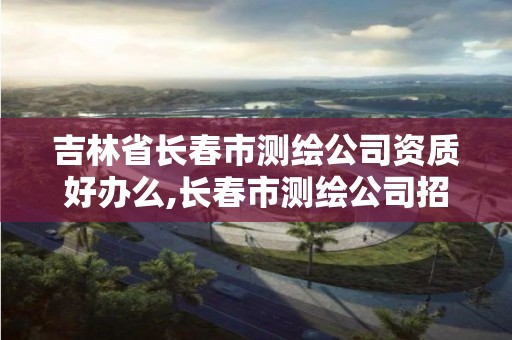 吉林省长春市测绘公司资质好办么,长春市测绘公司招聘