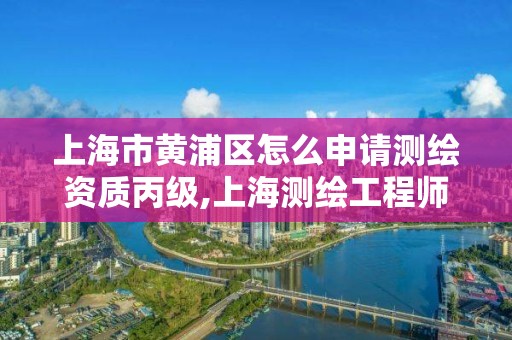 上海市黄浦区怎么申请测绘资质丙级,上海测绘工程师职称评定条件及流程