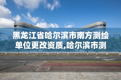 黑龙江省哈尔滨市南方测绘单位更改资质,哈尔滨市测绘院