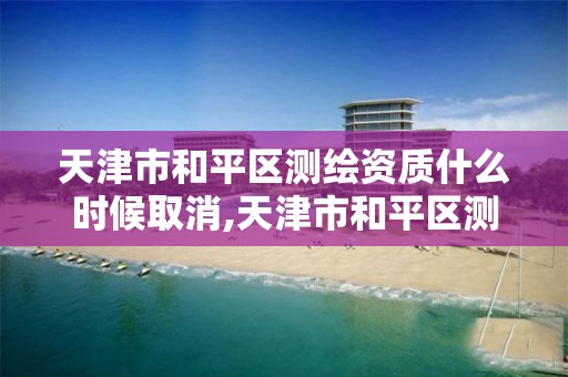 天津市和平区测绘资质什么时候取消,天津市和平区测绘资质什么时候取消的