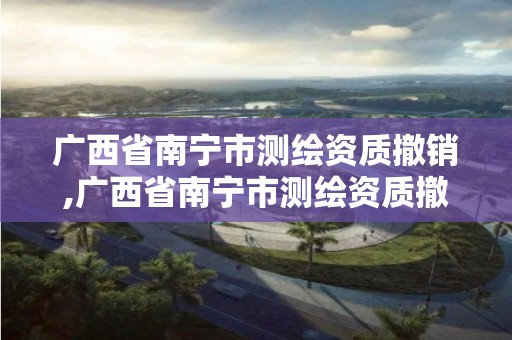 广西省南宁市测绘资质撤销,广西省南宁市测绘资质撤销了吗