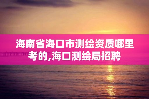 海南省海口市测绘资质哪里考的,海口测绘局招聘