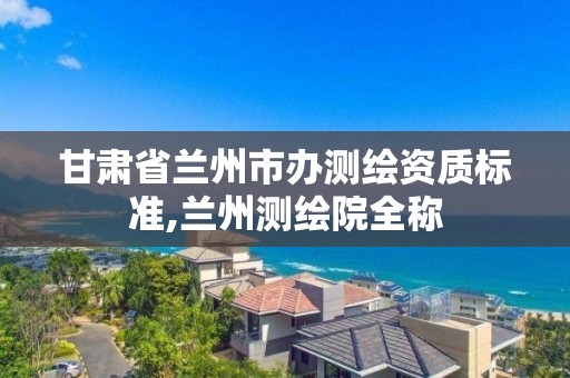 甘肃省兰州市办测绘资质标准,兰州测绘院全称