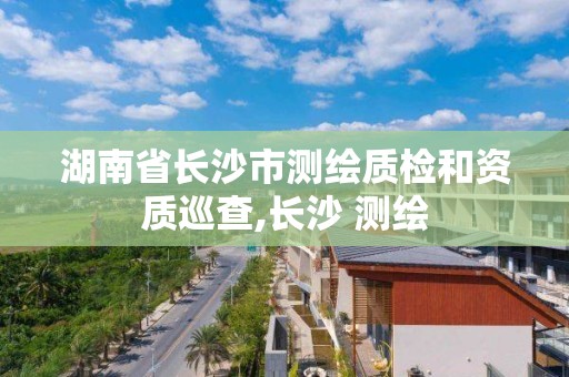 湖南省长沙市测绘质检和资质巡查,长沙 测绘