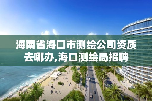 海南省海口市测绘公司资质去哪办,海口测绘局招聘