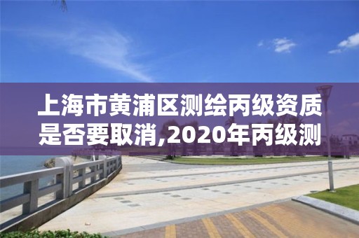 上海市黄浦区测绘丙级资质是否要取消,2020年丙级测绘资质会取消吗。