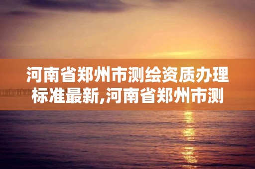 河南省郑州市测绘资质办理标准最新,河南省郑州市测绘资质办理标准最新公示