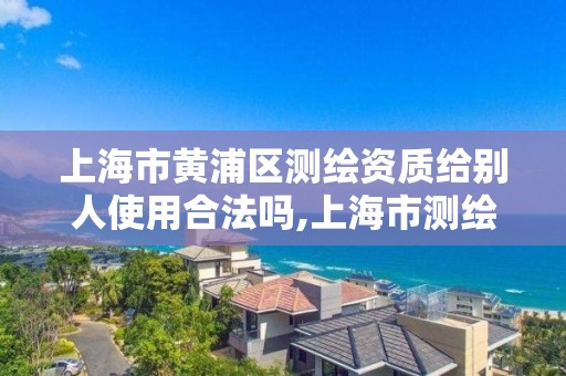 上海市黄浦区测绘资质给别人使用合法吗,上海市测绘院购买图纸。