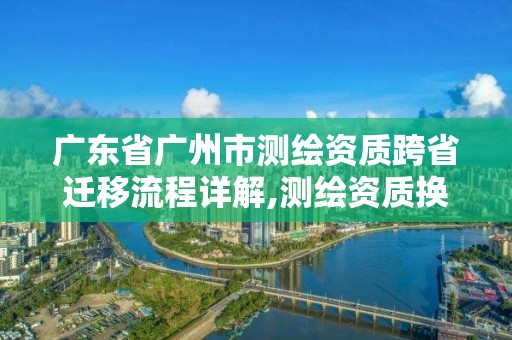 广东省广州市测绘资质跨省迁移流程详解,测绘资质换证2021。